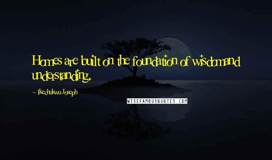 Ikechukwu Joseph Quotes: Homes are built on the foundation of wisdomand understanding.