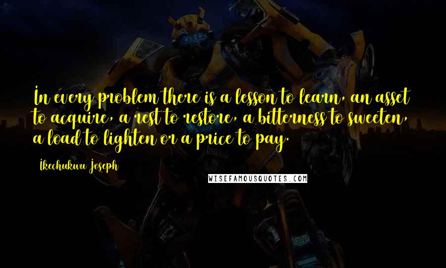 Ikechukwu Joseph Quotes: In every problem there is a lesson to learn, an asset to acquire, a rest to restore, a bitterness to sweeten, a load to lighten or a price to pay.