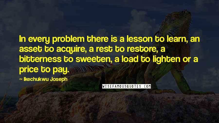 Ikechukwu Joseph Quotes: In every problem there is a lesson to learn, an asset to acquire, a rest to restore, a bitterness to sweeten, a load to lighten or a price to pay.