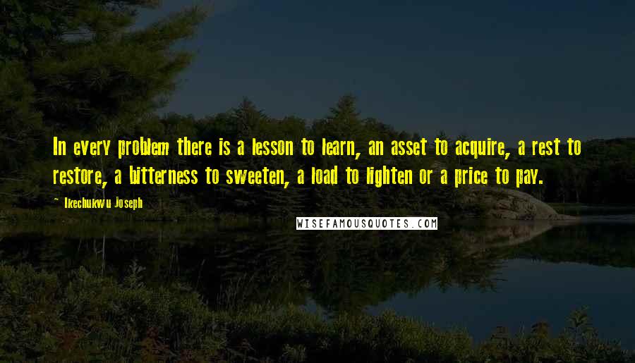 Ikechukwu Joseph Quotes: In every problem there is a lesson to learn, an asset to acquire, a rest to restore, a bitterness to sweeten, a load to lighten or a price to pay.