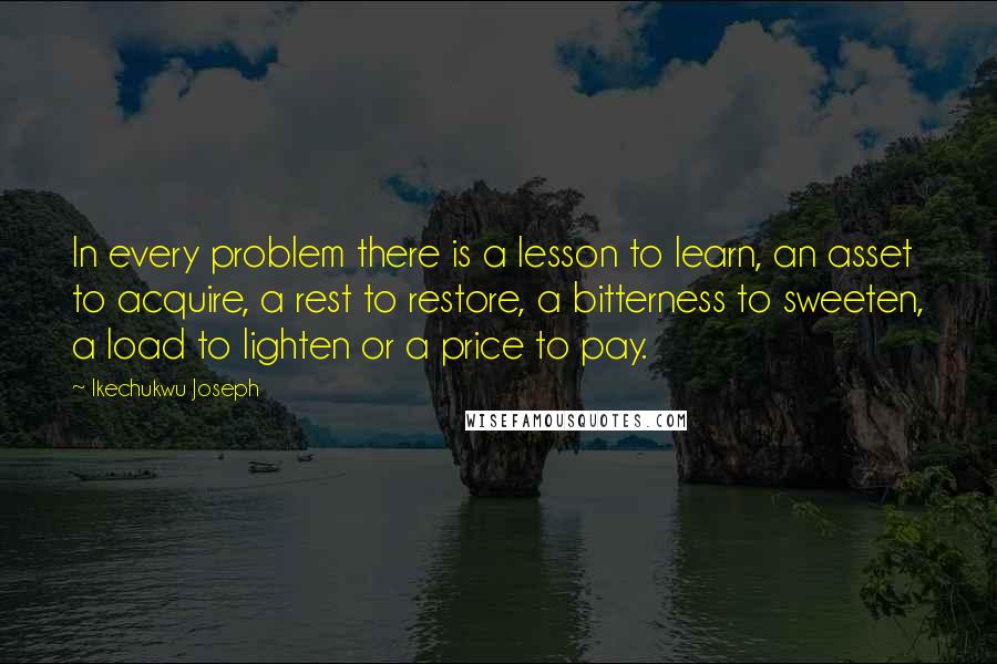 Ikechukwu Joseph Quotes: In every problem there is a lesson to learn, an asset to acquire, a rest to restore, a bitterness to sweeten, a load to lighten or a price to pay.