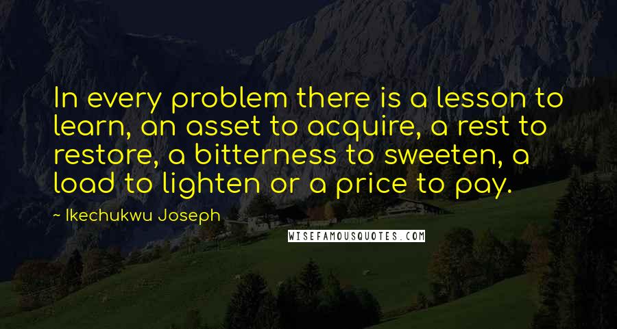 Ikechukwu Joseph Quotes: In every problem there is a lesson to learn, an asset to acquire, a rest to restore, a bitterness to sweeten, a load to lighten or a price to pay.