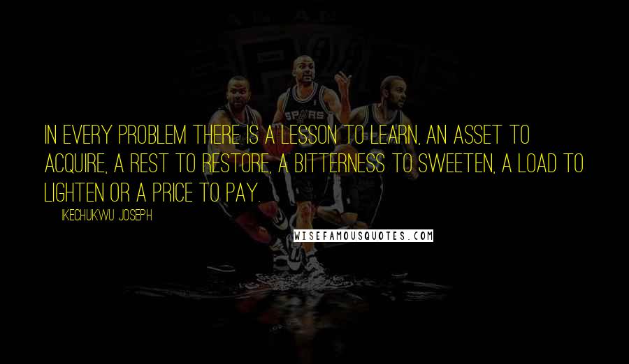 Ikechukwu Joseph Quotes: In every problem there is a lesson to learn, an asset to acquire, a rest to restore, a bitterness to sweeten, a load to lighten or a price to pay.