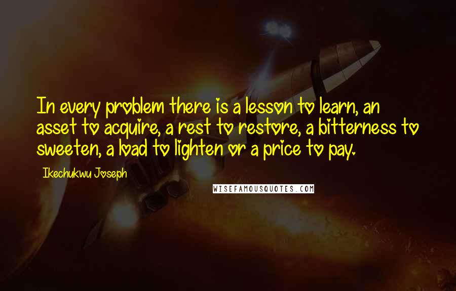 Ikechukwu Joseph Quotes: In every problem there is a lesson to learn, an asset to acquire, a rest to restore, a bitterness to sweeten, a load to lighten or a price to pay.