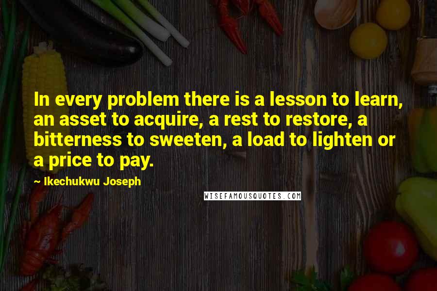 Ikechukwu Joseph Quotes: In every problem there is a lesson to learn, an asset to acquire, a rest to restore, a bitterness to sweeten, a load to lighten or a price to pay.