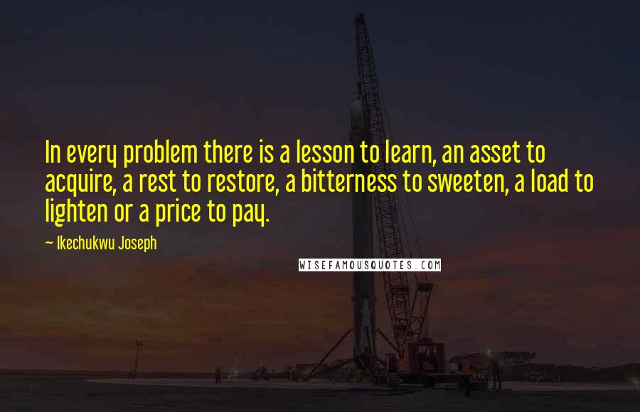 Ikechukwu Joseph Quotes: In every problem there is a lesson to learn, an asset to acquire, a rest to restore, a bitterness to sweeten, a load to lighten or a price to pay.