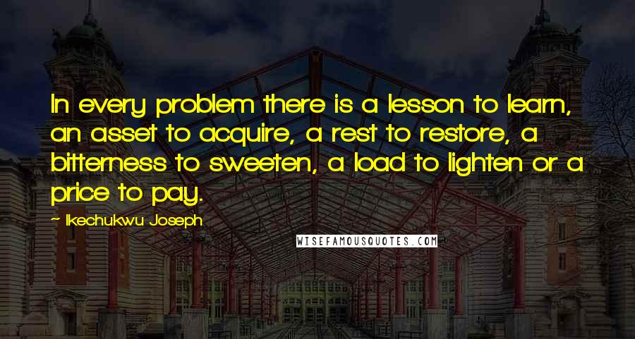 Ikechukwu Joseph Quotes: In every problem there is a lesson to learn, an asset to acquire, a rest to restore, a bitterness to sweeten, a load to lighten or a price to pay.