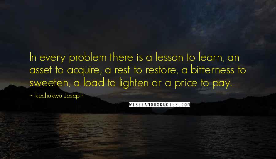 Ikechukwu Joseph Quotes: In every problem there is a lesson to learn, an asset to acquire, a rest to restore, a bitterness to sweeten, a load to lighten or a price to pay.