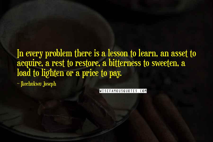 Ikechukwu Joseph Quotes: In every problem there is a lesson to learn, an asset to acquire, a rest to restore, a bitterness to sweeten, a load to lighten or a price to pay.