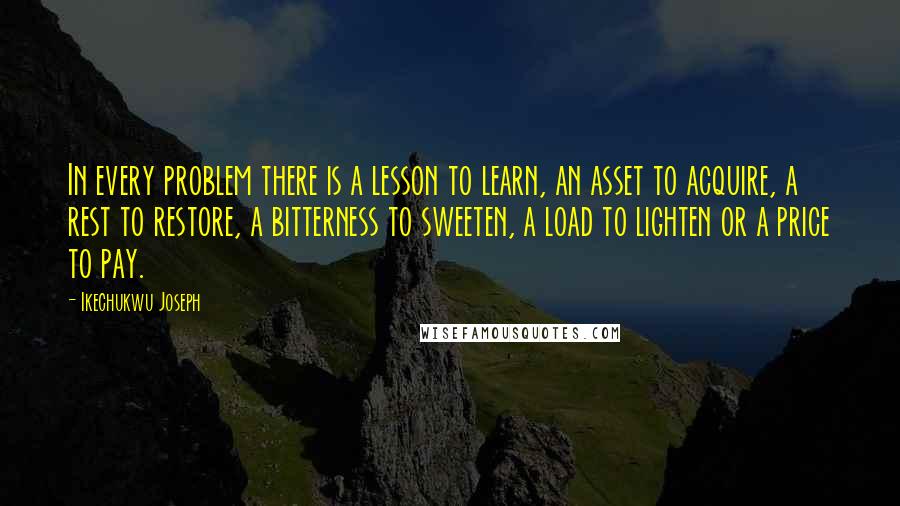 Ikechukwu Joseph Quotes: In every problem there is a lesson to learn, an asset to acquire, a rest to restore, a bitterness to sweeten, a load to lighten or a price to pay.