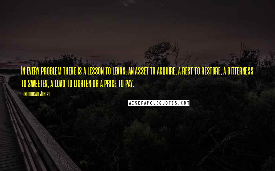 Ikechukwu Joseph Quotes: In every problem there is a lesson to learn, an asset to acquire, a rest to restore, a bitterness to sweeten, a load to lighten or a price to pay.