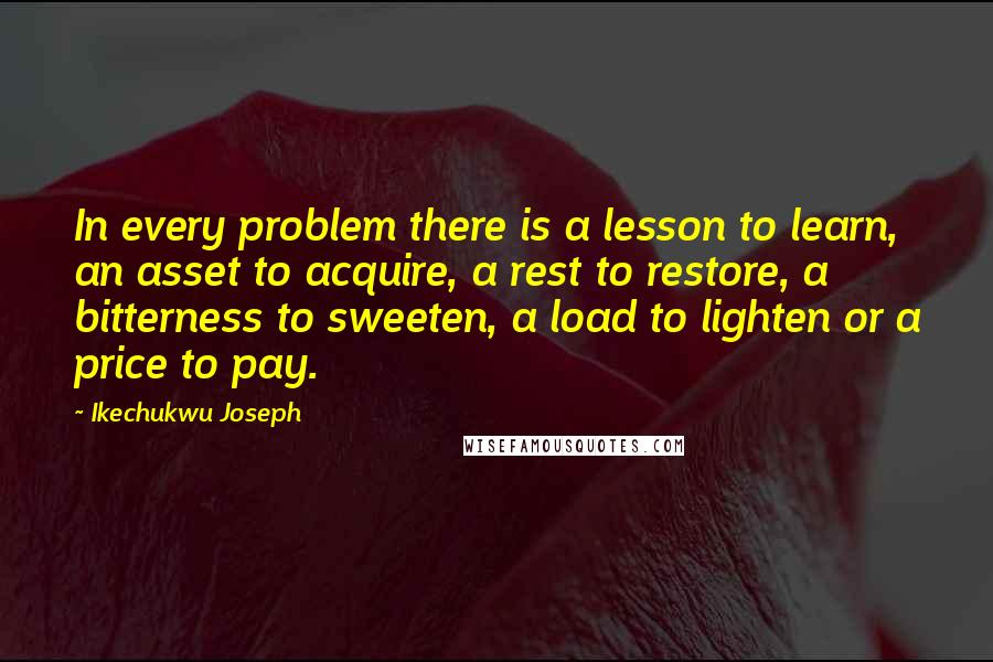 Ikechukwu Joseph Quotes: In every problem there is a lesson to learn, an asset to acquire, a rest to restore, a bitterness to sweeten, a load to lighten or a price to pay.