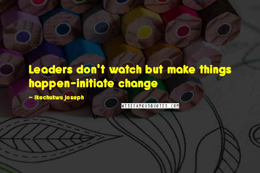 Ikechukwu Joseph Quotes: Leaders don't watch but make things happen-initiate change