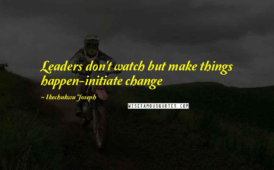 Ikechukwu Joseph Quotes: Leaders don't watch but make things happen-initiate change