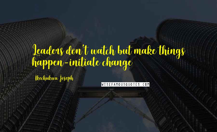 Ikechukwu Joseph Quotes: Leaders don't watch but make things happen-initiate change