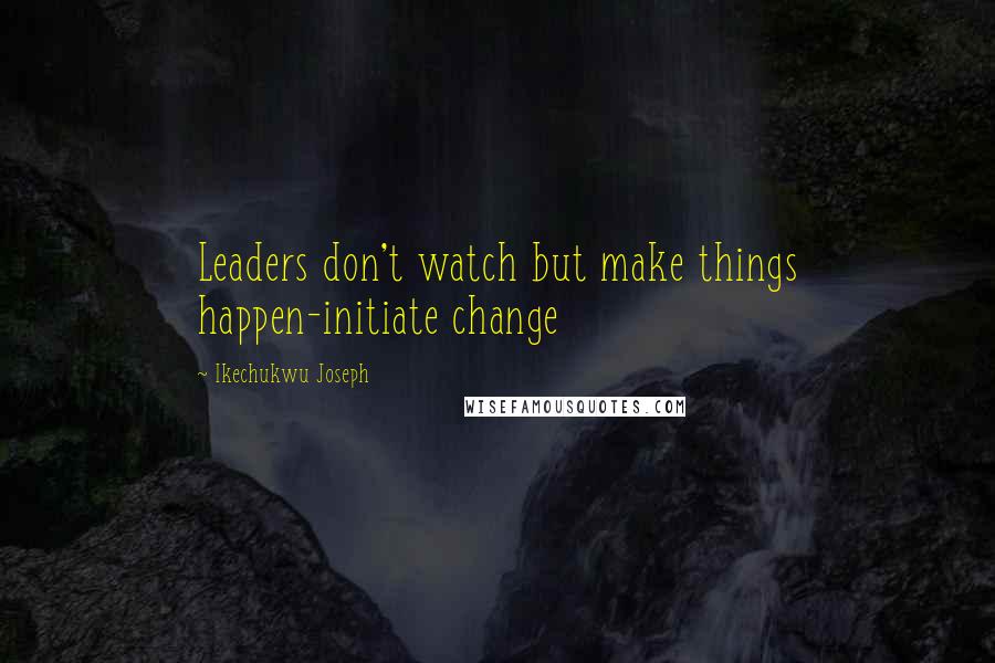 Ikechukwu Joseph Quotes: Leaders don't watch but make things happen-initiate change