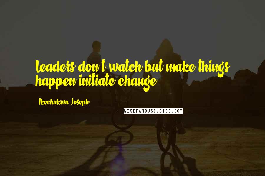 Ikechukwu Joseph Quotes: Leaders don't watch but make things happen-initiate change