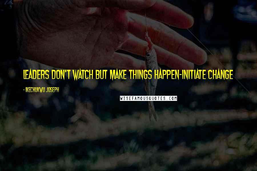 Ikechukwu Joseph Quotes: Leaders don't watch but make things happen-initiate change