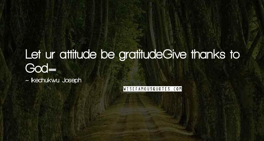 Ikechukwu Joseph Quotes: Let ur attitude be gratitude.Give thanks to God=