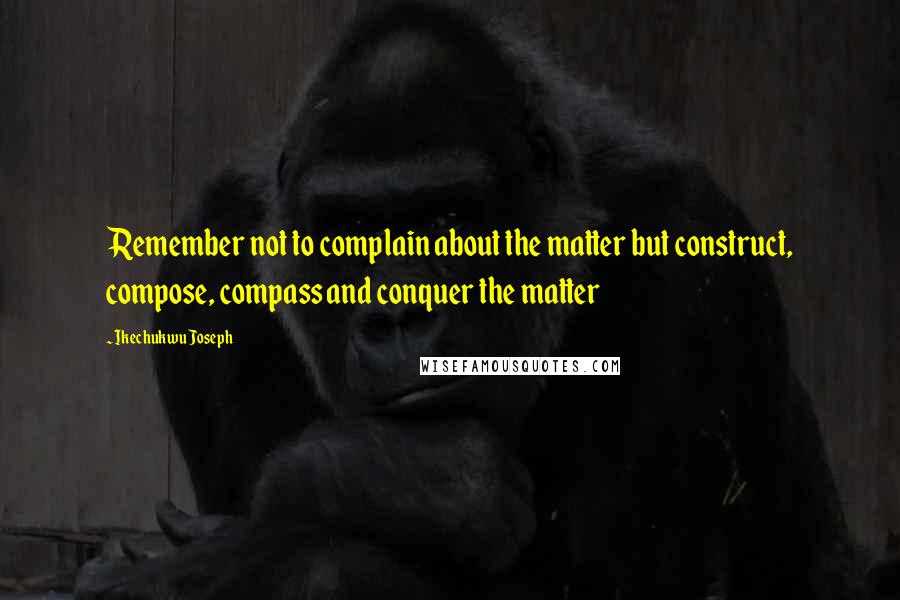 Ikechukwu Joseph Quotes: Remember not to complain about the matter but construct, compose, compass and conquer the matter