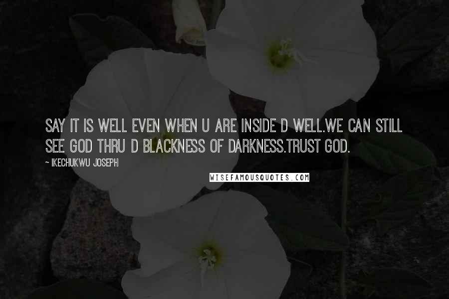 Ikechukwu Joseph Quotes: SAY IT IS WELL EVEN WHEN U ARE INSIDE D WELL.WE CAN STILL SEE GOD THRU D BLACKNESS OF DARKNESS.TRUST GOD.