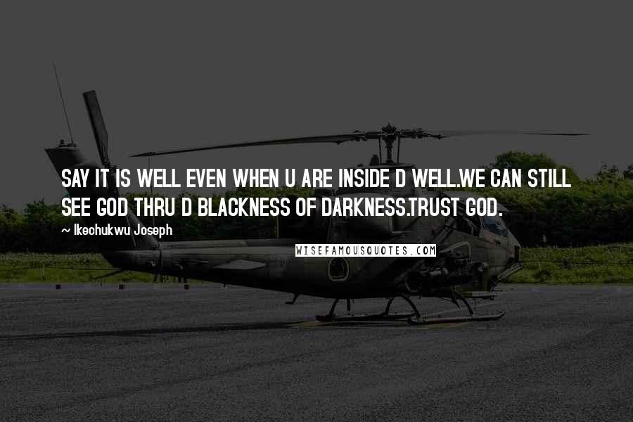 Ikechukwu Joseph Quotes: SAY IT IS WELL EVEN WHEN U ARE INSIDE D WELL.WE CAN STILL SEE GOD THRU D BLACKNESS OF DARKNESS.TRUST GOD.