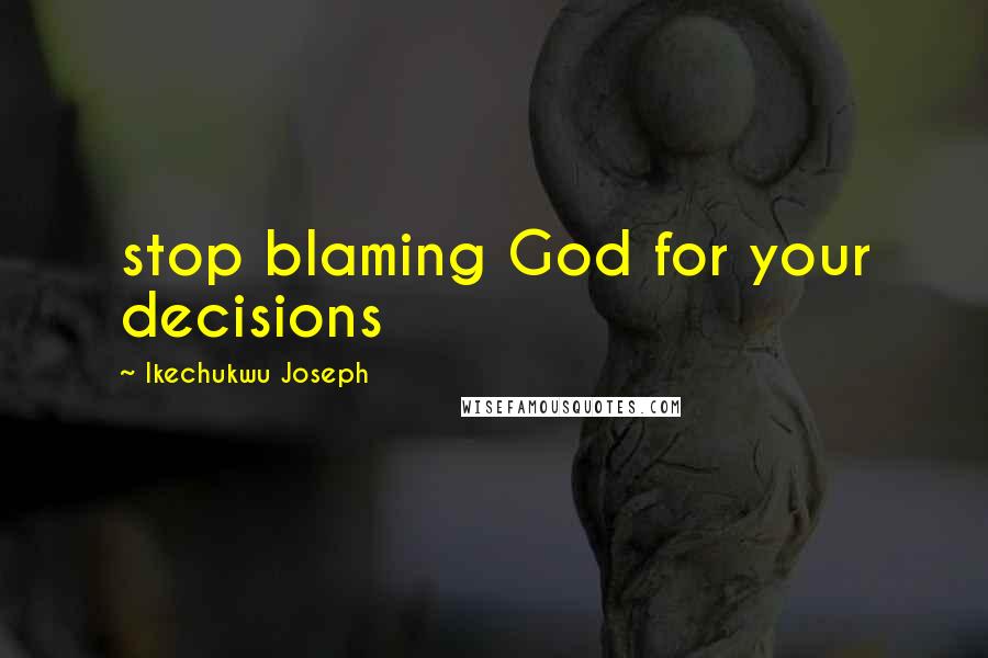 Ikechukwu Joseph Quotes: stop blaming God for your decisions