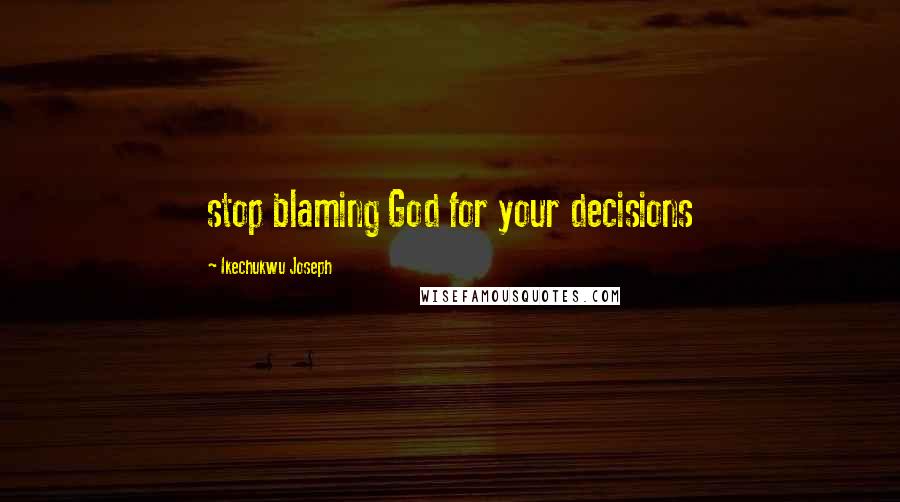 Ikechukwu Joseph Quotes: stop blaming God for your decisions