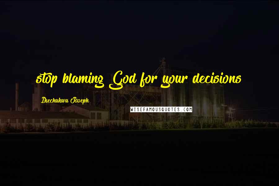 Ikechukwu Joseph Quotes: stop blaming God for your decisions