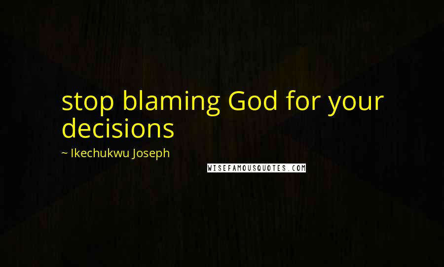 Ikechukwu Joseph Quotes: stop blaming God for your decisions