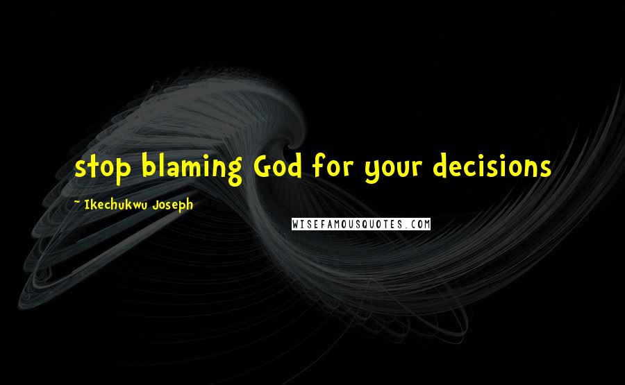 Ikechukwu Joseph Quotes: stop blaming God for your decisions