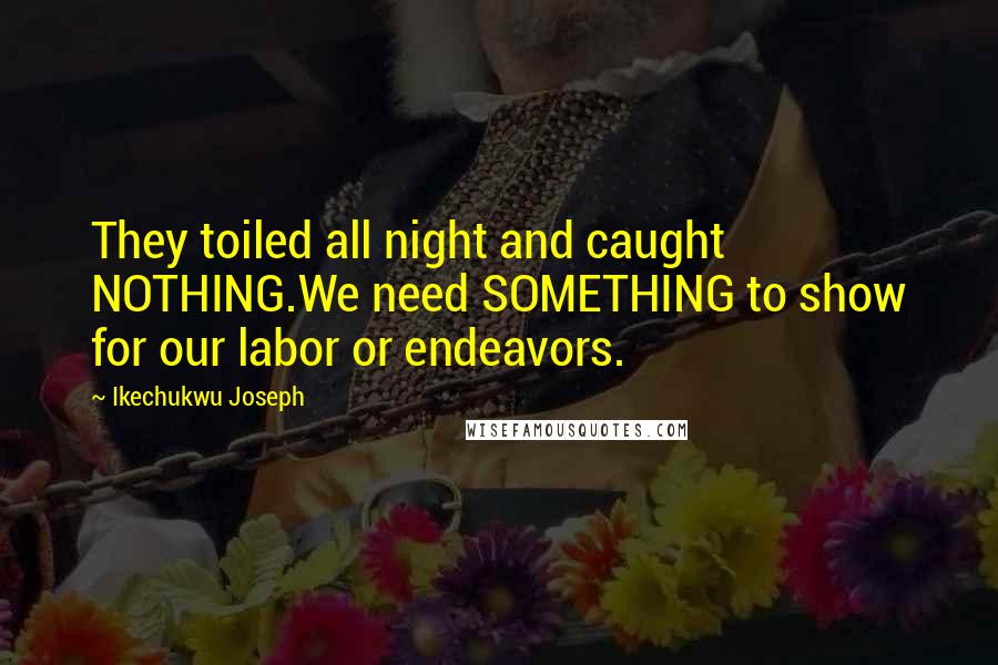 Ikechukwu Joseph Quotes: They toiled all night and caught NOTHING.We need SOMETHING to show for our labor or endeavors.