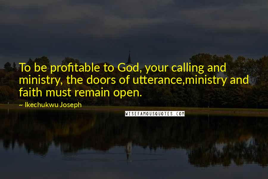 Ikechukwu Joseph Quotes: To be profitable to God, your calling and ministry, the doors of utterance,ministry and faith must remain open.