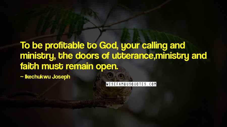 Ikechukwu Joseph Quotes: To be profitable to God, your calling and ministry, the doors of utterance,ministry and faith must remain open.