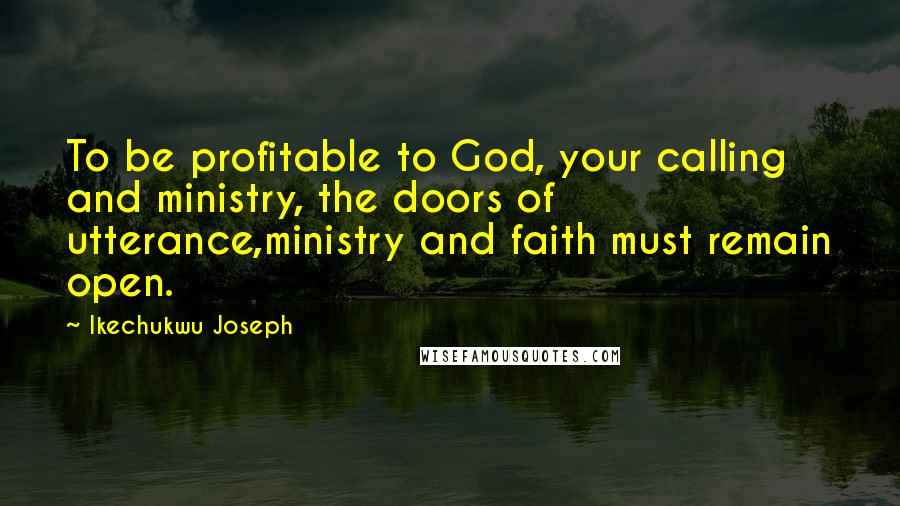 Ikechukwu Joseph Quotes: To be profitable to God, your calling and ministry, the doors of utterance,ministry and faith must remain open.
