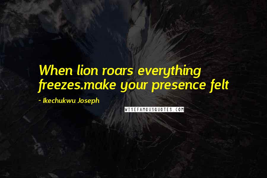 Ikechukwu Joseph Quotes: When lion roars everything freezes.make your presence felt