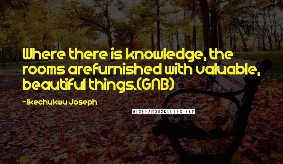 Ikechukwu Joseph Quotes: Where there is knowledge, the rooms arefurnished with valuable, beautiful things.(GNB)