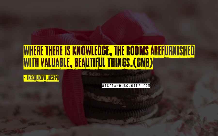 Ikechukwu Joseph Quotes: Where there is knowledge, the rooms arefurnished with valuable, beautiful things.(GNB)