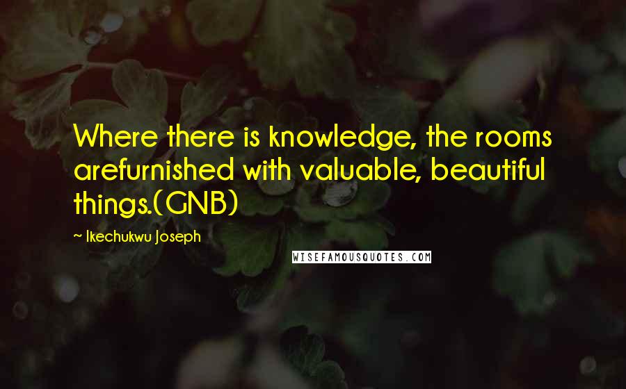 Ikechukwu Joseph Quotes: Where there is knowledge, the rooms arefurnished with valuable, beautiful things.(GNB)