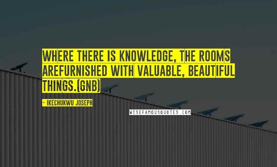 Ikechukwu Joseph Quotes: Where there is knowledge, the rooms arefurnished with valuable, beautiful things.(GNB)