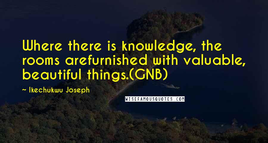 Ikechukwu Joseph Quotes: Where there is knowledge, the rooms arefurnished with valuable, beautiful things.(GNB)