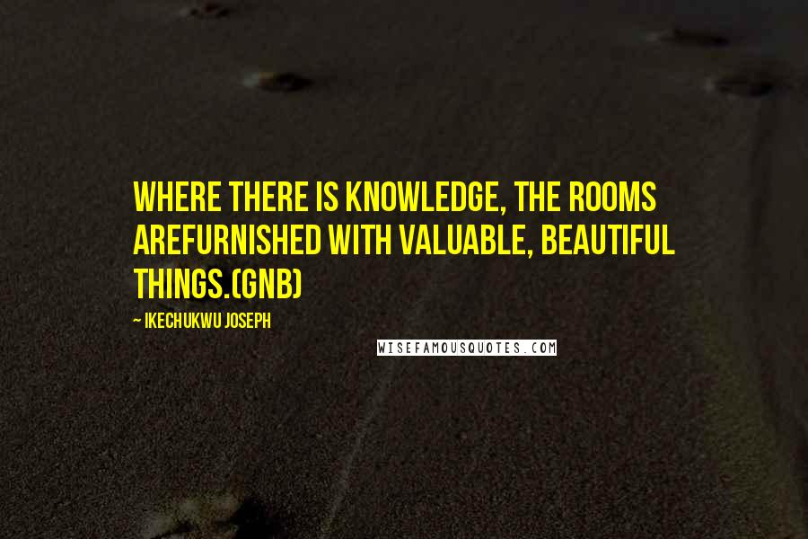 Ikechukwu Joseph Quotes: Where there is knowledge, the rooms arefurnished with valuable, beautiful things.(GNB)