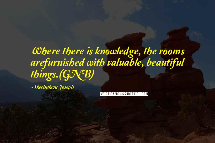 Ikechukwu Joseph Quotes: Where there is knowledge, the rooms arefurnished with valuable, beautiful things.(GNB)