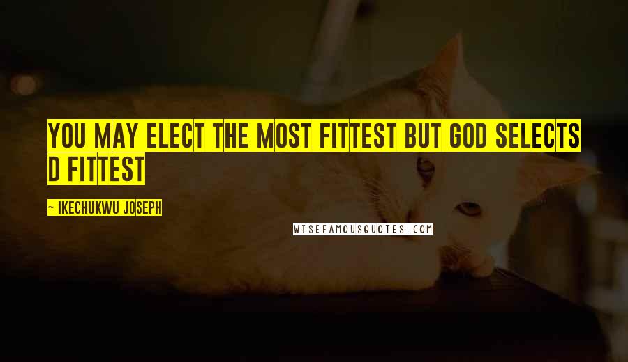 Ikechukwu Joseph Quotes: You may elect the most fittest but God selects d fittest