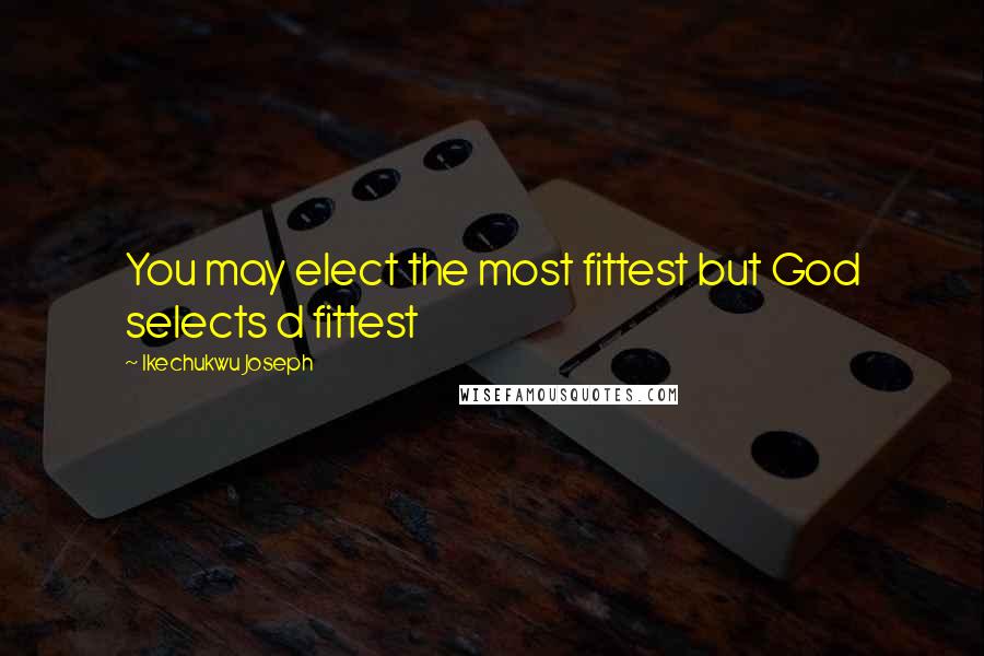 Ikechukwu Joseph Quotes: You may elect the most fittest but God selects d fittest