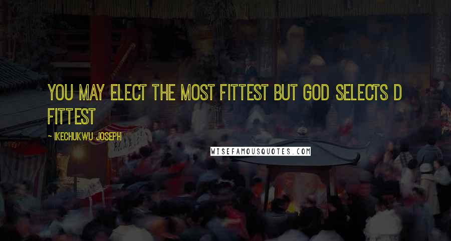 Ikechukwu Joseph Quotes: You may elect the most fittest but God selects d fittest