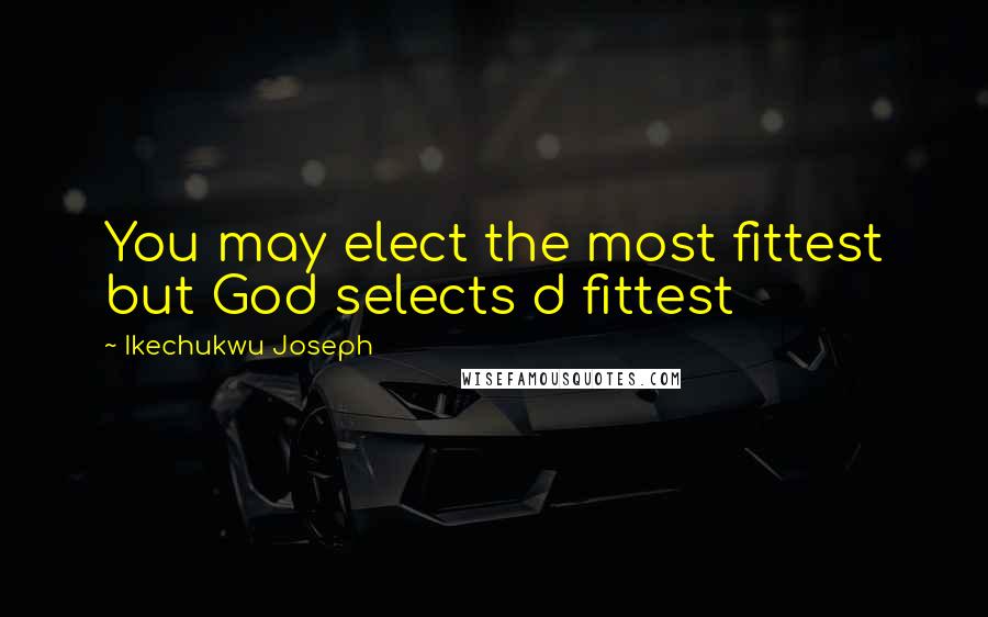 Ikechukwu Joseph Quotes: You may elect the most fittest but God selects d fittest