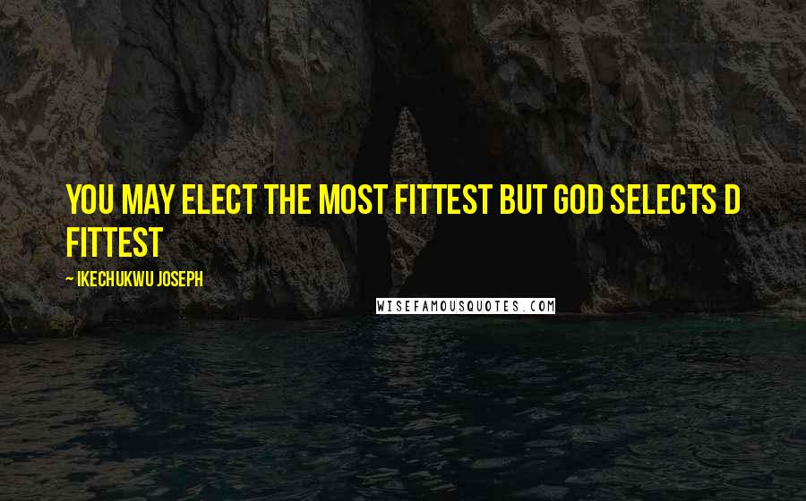 Ikechukwu Joseph Quotes: You may elect the most fittest but God selects d fittest