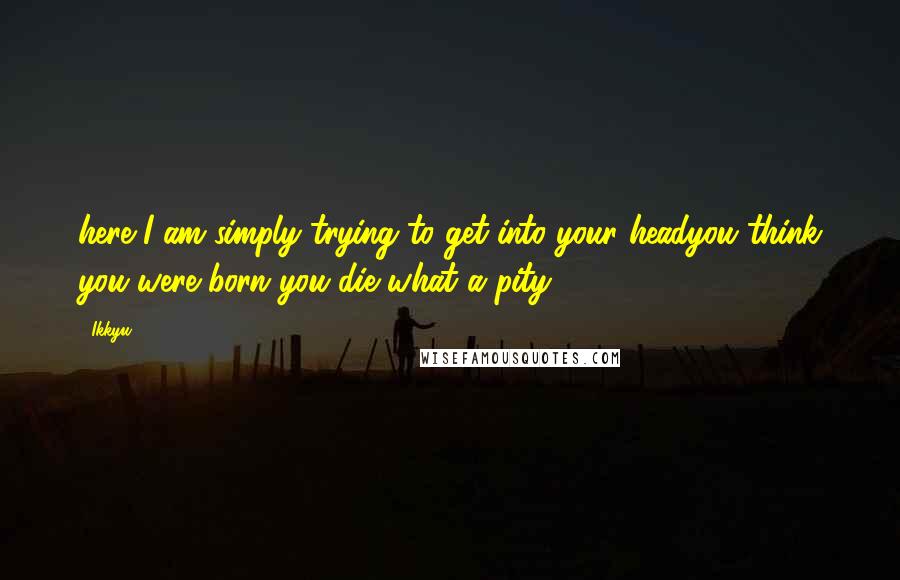 Ikkyu Quotes: here I am simply trying to get into your headyou think you were born you die what a pity