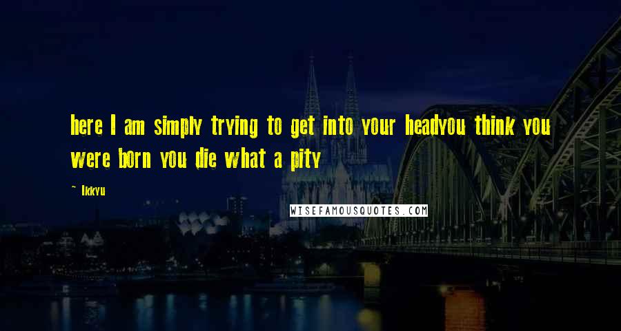 Ikkyu Quotes: here I am simply trying to get into your headyou think you were born you die what a pity
